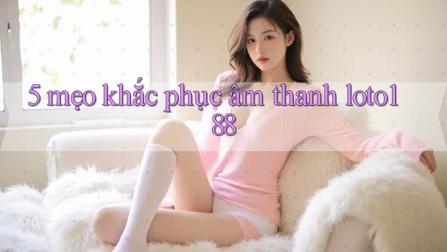 5 mẹo khắc phục âm thanh loto188