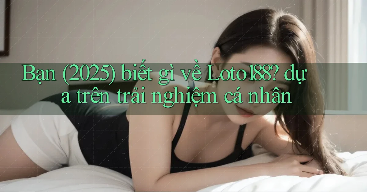 Bạn (2025) biết gì về Loto188 dựa trên trải nghiệm cá nhân