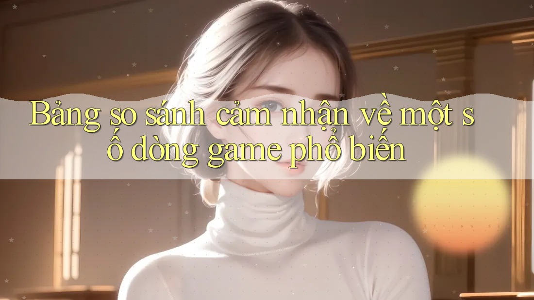 Bảng so sánh cảm nhận về một số dòng game phổ biến