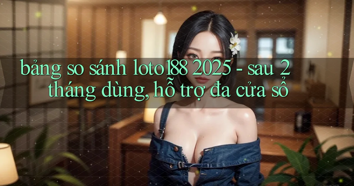 bảng so sánh loto188 2025   sau 2 tháng dùng, hỗ trợ đa cửa sổ