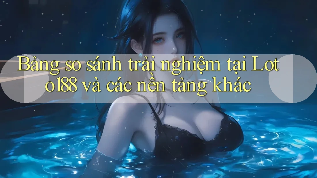 Bảng so sánh trải nghiệm tại Loto188 và các nền tảng khác