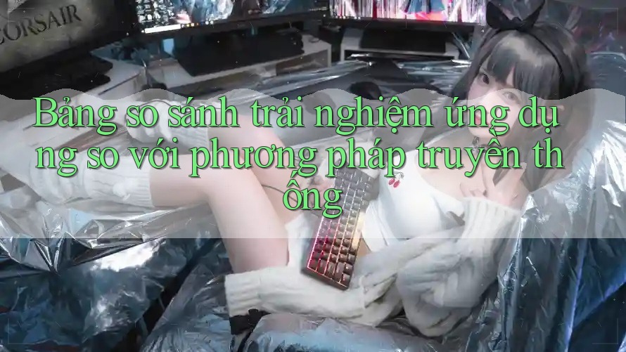 Bảng so sánh trải nghiệm ứng dụng so với phương pháp truyền thống