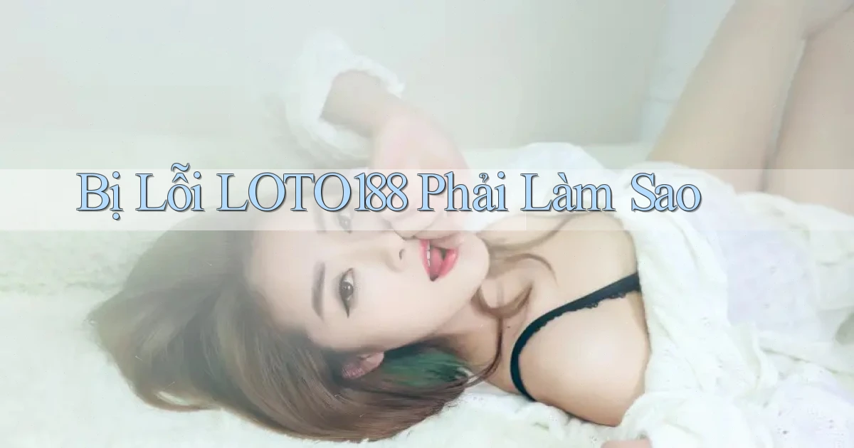 bị lỗi loto188 phải làm sao