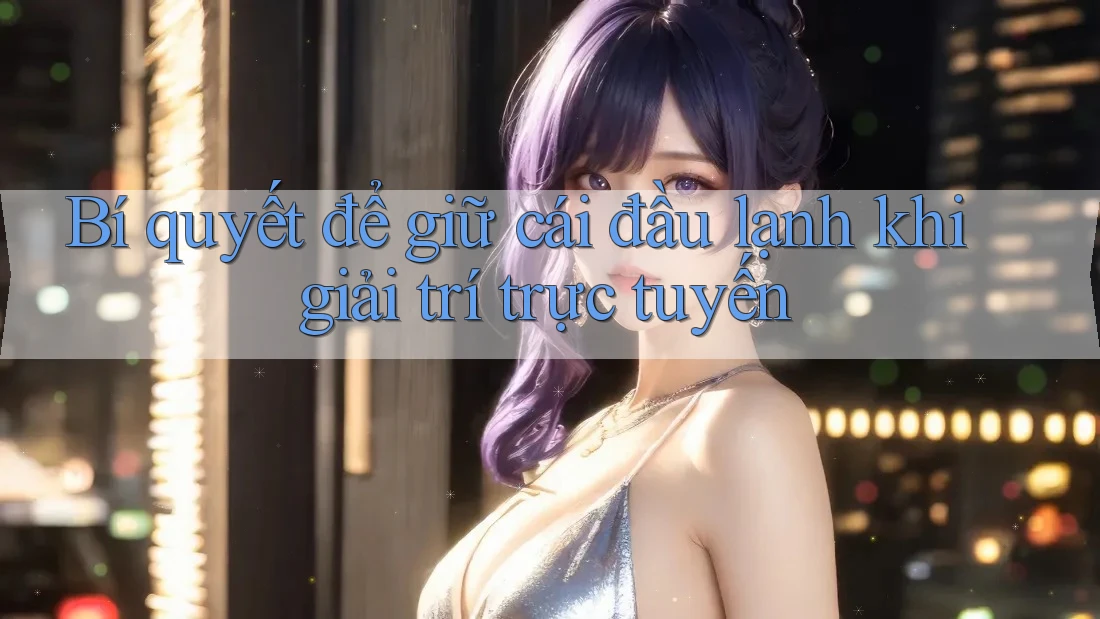 Bí quyết để giữ cái đầu lạnh khi giải trí trực tuyến