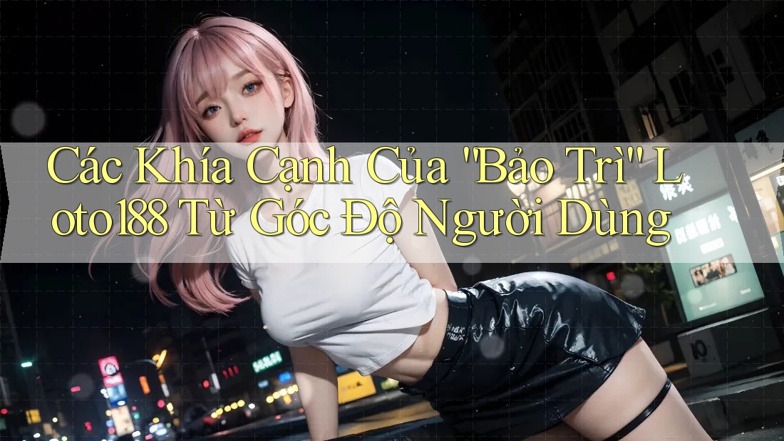 Các Khía Cạnh Của “Bảo Trì” Loto188 Từ Góc Độ Người Dùng