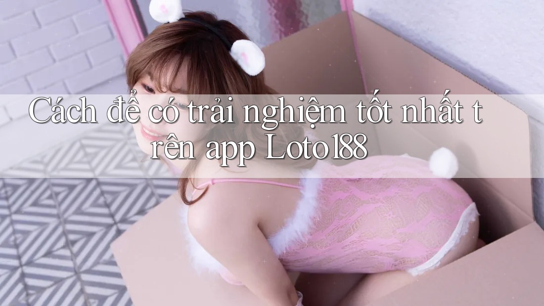 Cách để có trải nghiệm tốt nhất trên app Loto188