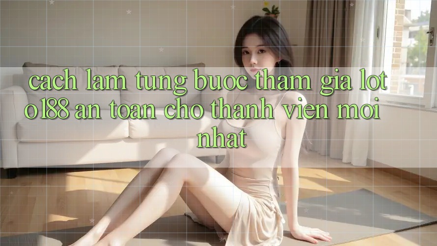 Cách làm Từng Bước Tham Gia Loto188 An Toàn Cho Thành Viên Mới nhất