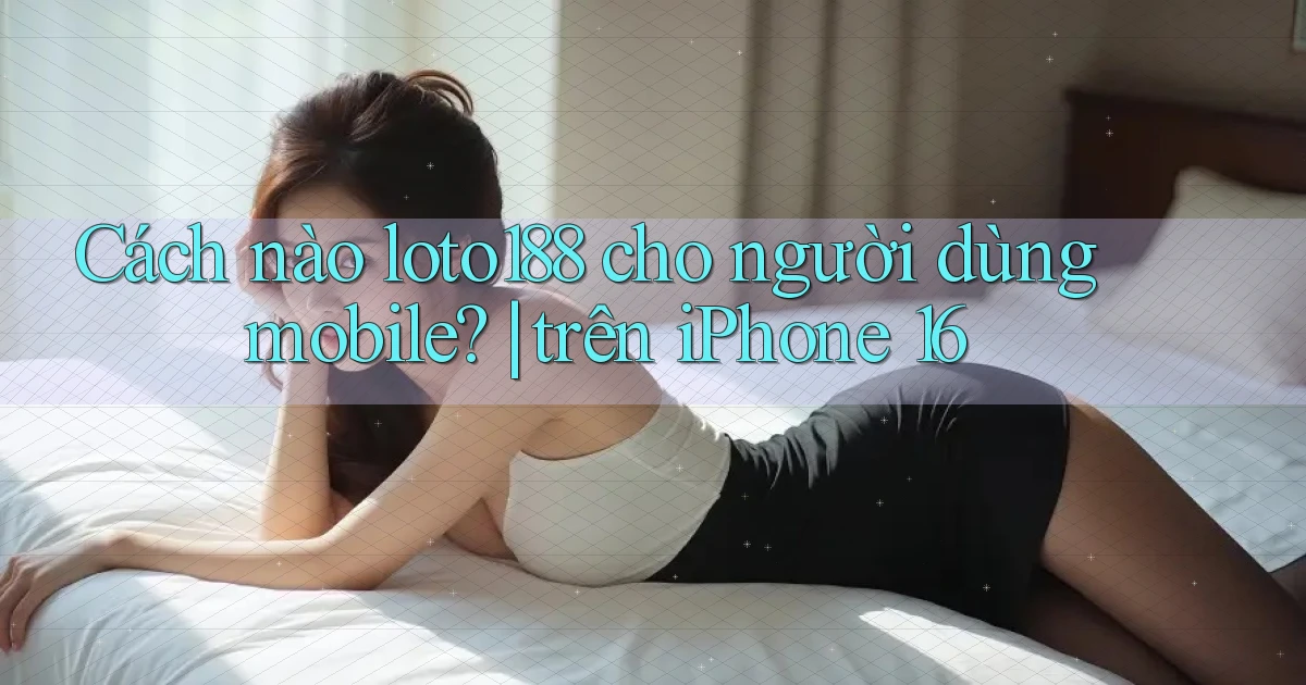 Cách nào loto188 cho người dùng mobile trên iPhone 16