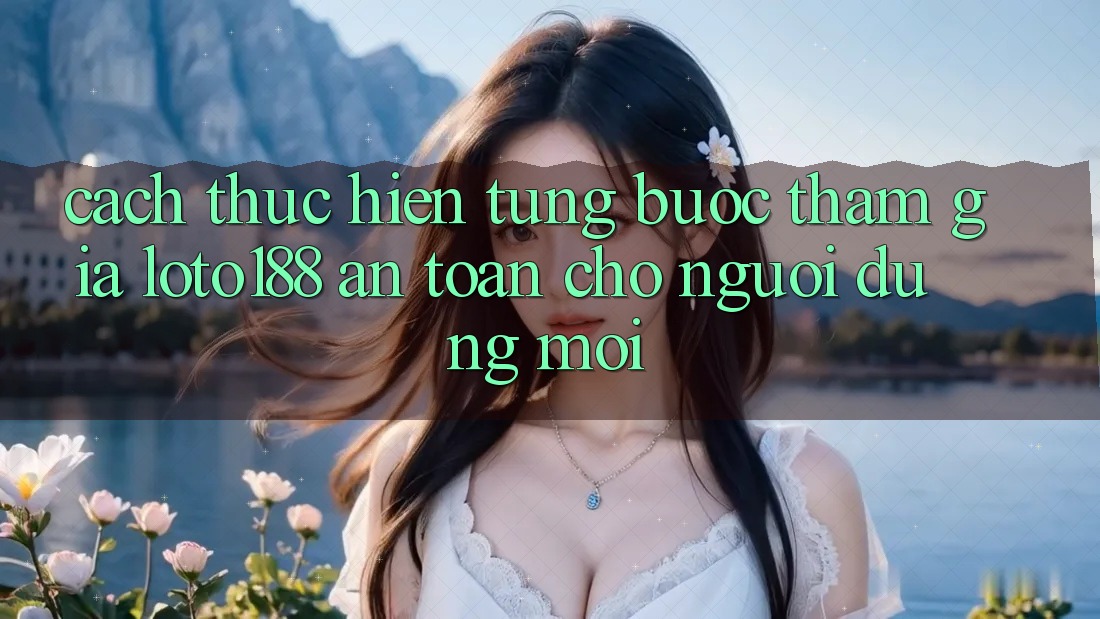 Cách thực hiện Từng Bước Tham Gia Loto188 An Toàn Cho Người dùng Mới