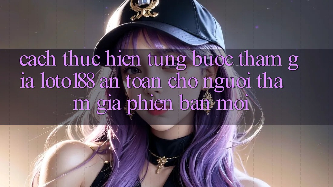 Cách thực hiện Từng Bước Tham Gia Loto188 An Toàn Cho Người tham gia Phiên bản mới