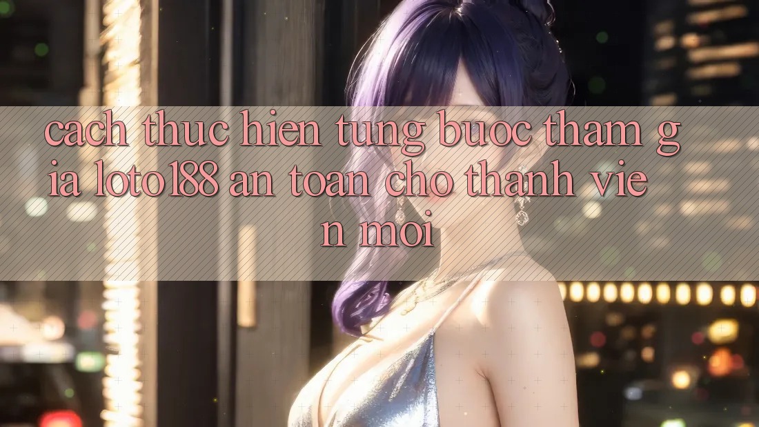 Cách thực hiện Từng Bước Tham Gia Loto188 An Toàn Cho Thành Viên Mới