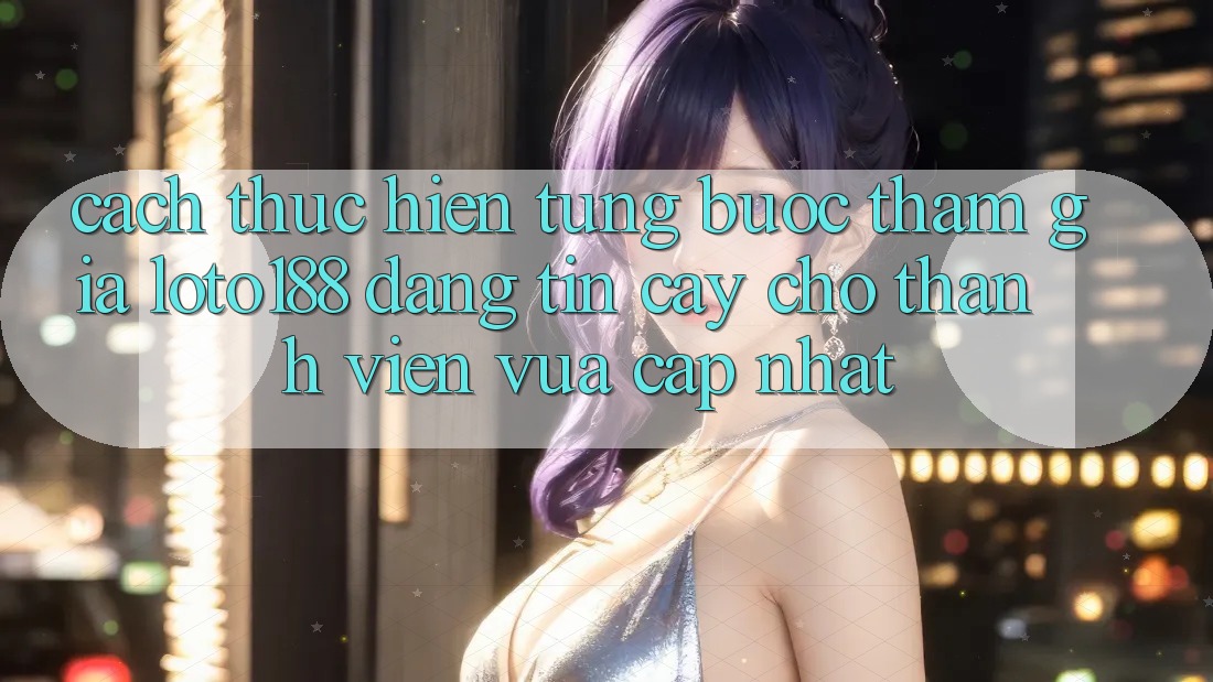 Cách thực hiện Từng Bước Tham Gia Loto188 Đáng tin cậy Cho Thành Viên Vừa cập nhật