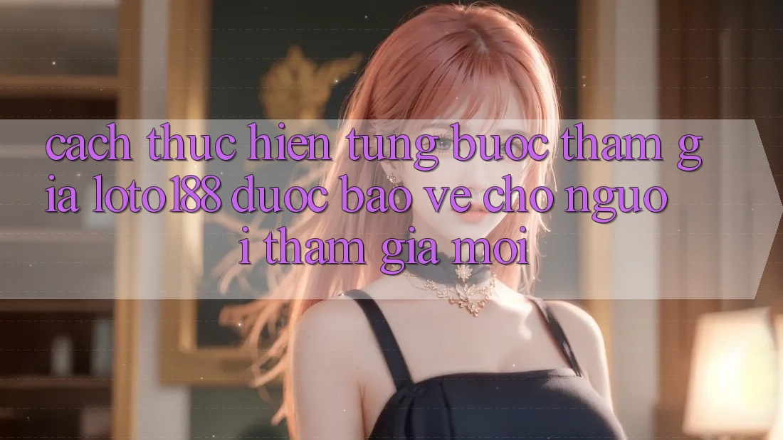 Cách thực hiện Từng Bước Tham Gia Loto188 Được bảo vệ Cho Người tham gia Mới