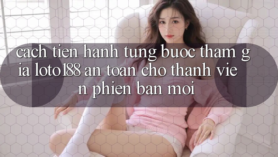 Cách tiến hành Từng Bước Tham Gia Loto188 An Toàn Cho Thành Viên Phiên bản mới