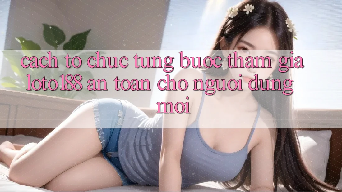 Cách tổ chức Từng Bước Tham Gia Loto188 An Toàn Cho Người dùng Mới