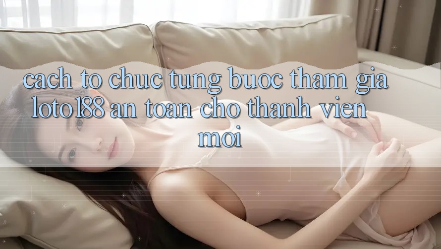 Cách tổ chức Từng Bước Tham Gia Loto188 An Toàn Cho Thành Viên Mới