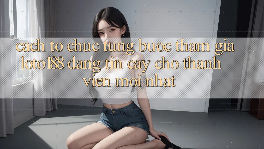 Cách tổ chức Từng Bước Tham Gia Loto188 Đáng tin cậy Cho Thành Viên Mới nhất