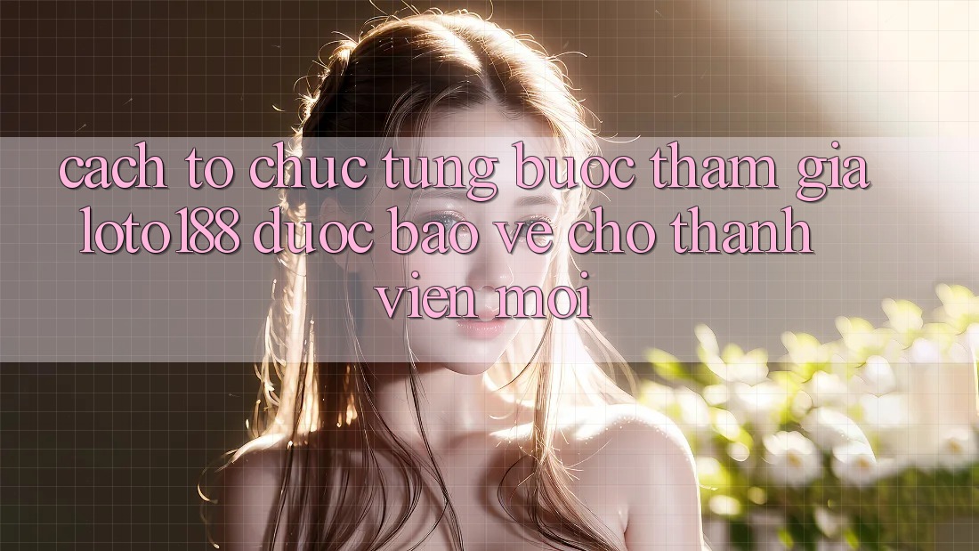 Cách tổ chức Từng Bước Tham Gia Loto188 Được bảo vệ Cho Thành Viên Mới