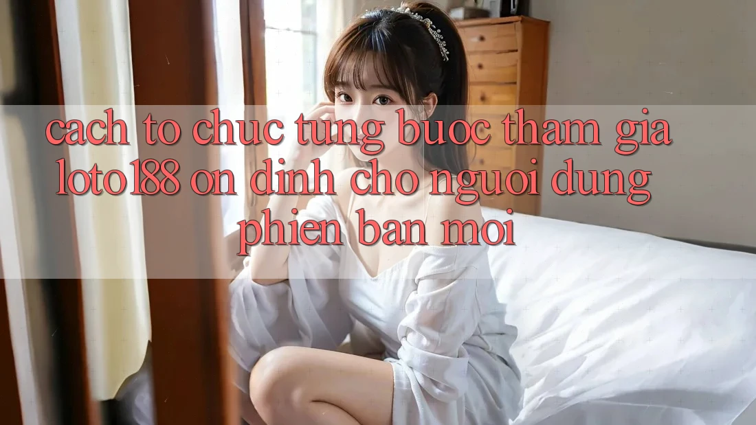 Cách tổ chức Từng Bước Tham Gia Loto188 Ổn định Cho Người dùng Phiên bản mới