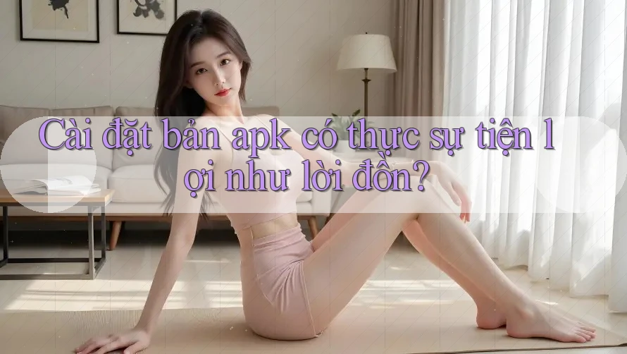 Cài đặt bản apk có thực sự tiện lợi như lời đồn?