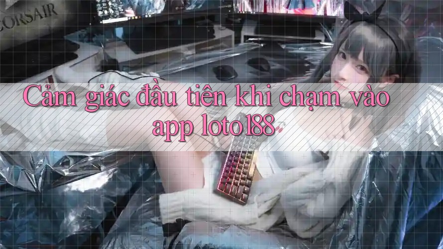 Cảm giác đầu tiên khi chạm vào app loto188