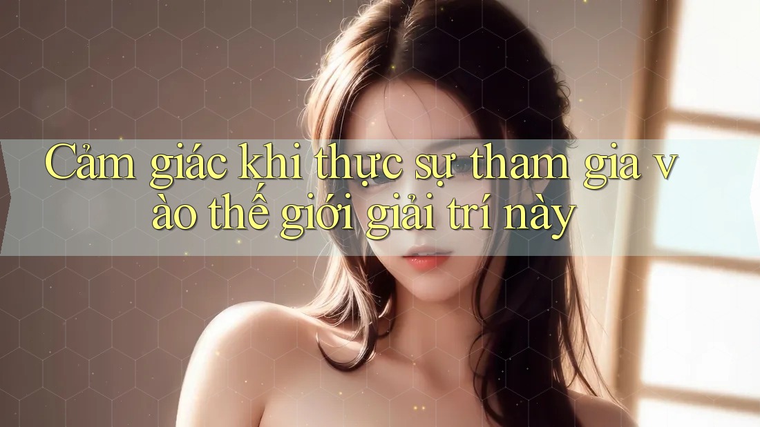 Cảm giác khi thực sự tham gia vào thế giới giải trí này