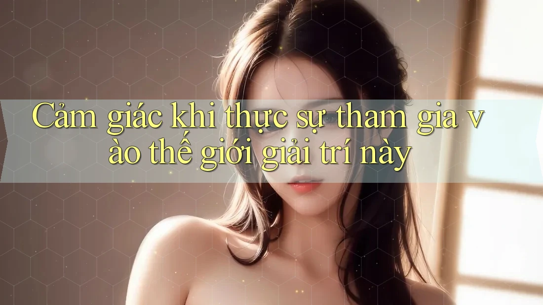 Cảm giác khi thực sự tham gia vào thế giới giải trí này