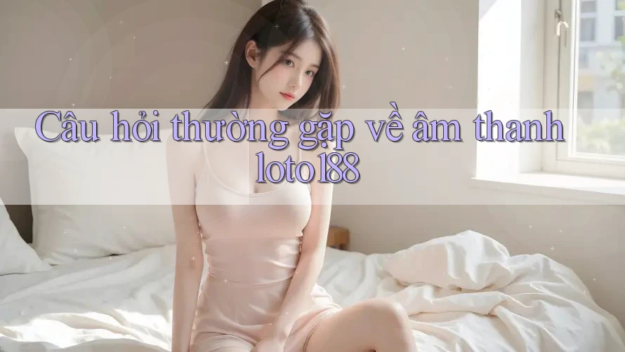 Câu hỏi thường gặp về âm thanh loto188