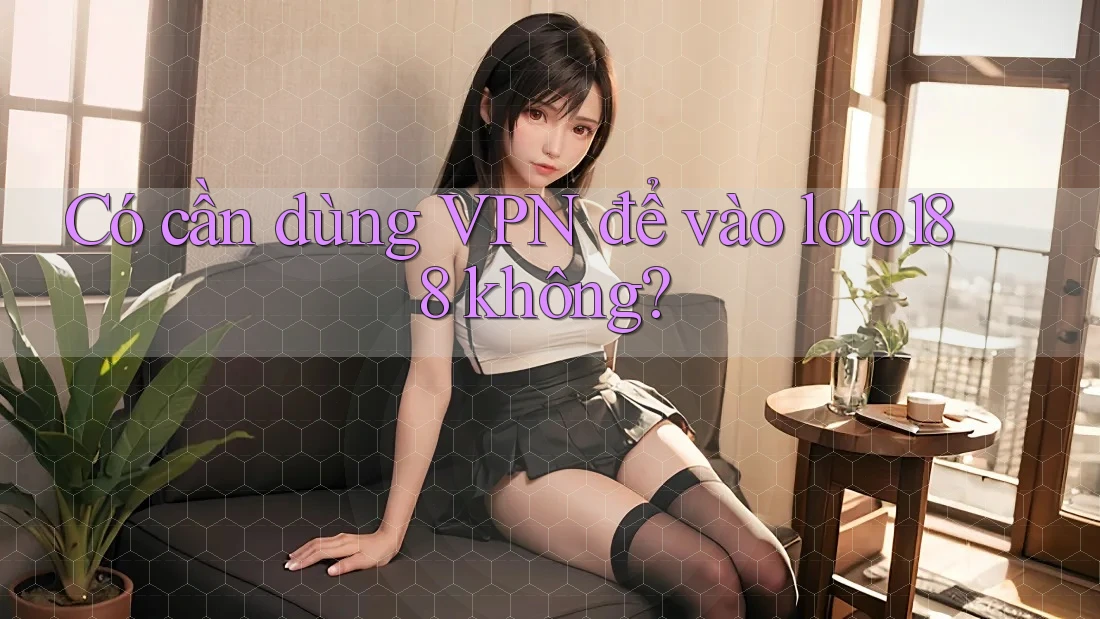 Có cần dùng VPN để vào loto188 không?