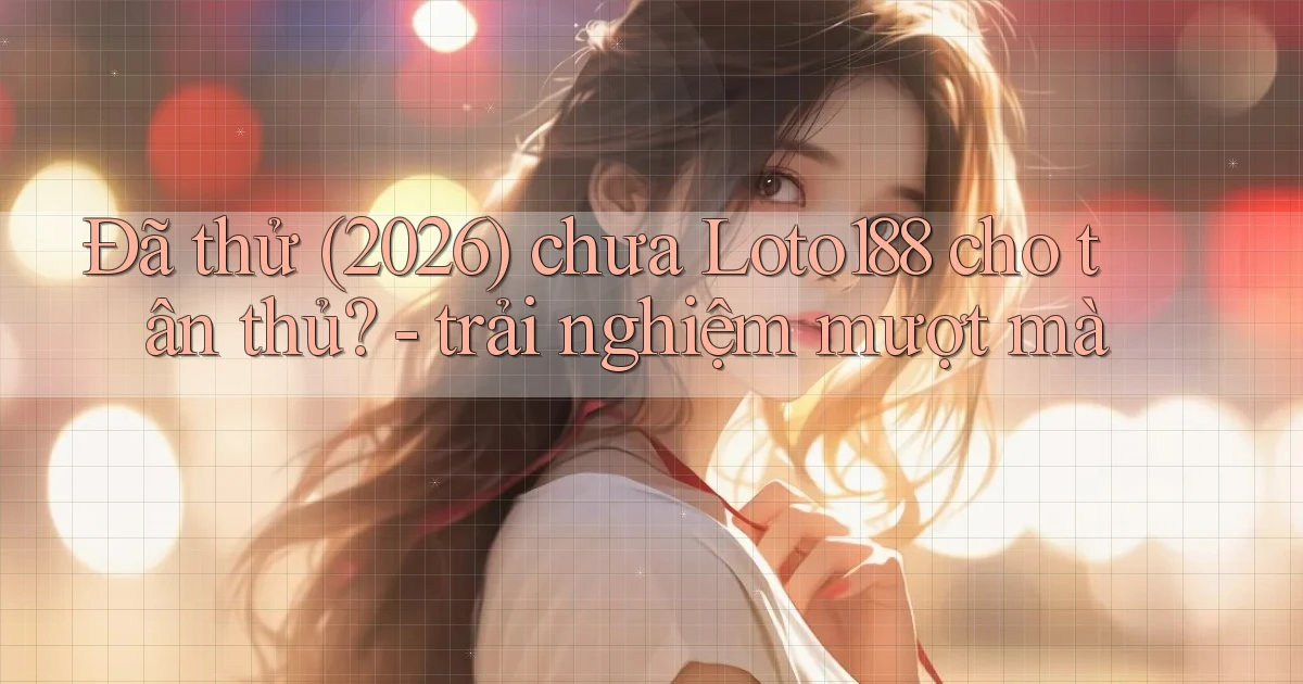Đã thử (2026) chưa Loto188 cho tân thủ   trải nghiệm mượt mà