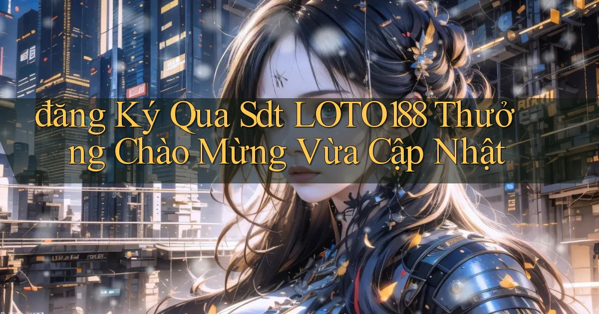 đăng ký qua sdt loto188 thưởng chào mừng vừa cập nhật