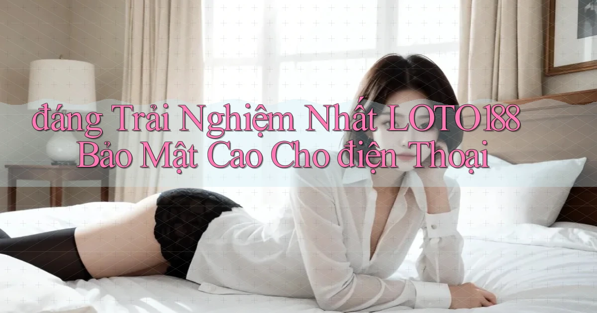 đáng trải nghiệm nhất loto188 bảo mật cao cho điện thoại