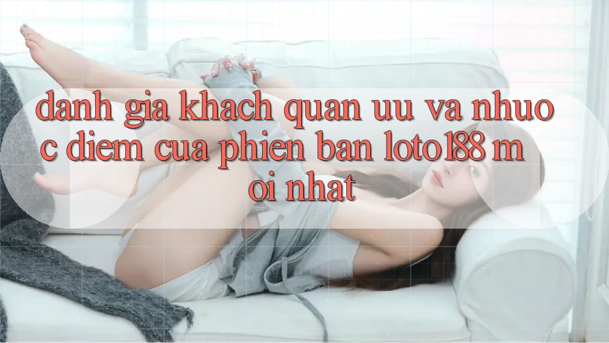 Đánh Giá Khách Quan: Ưu Và Nhược Điểm Của Phiên Bản Loto188 Mới nhất