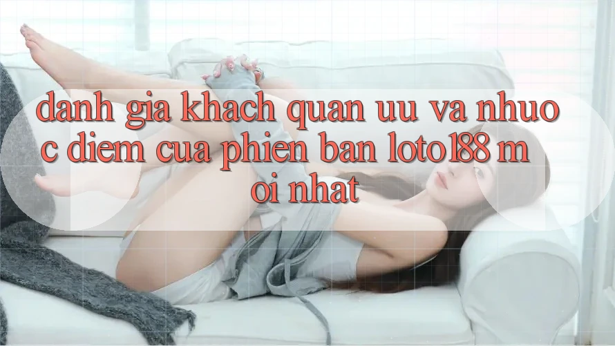 Đánh Giá Khách Quan: Ưu Và Nhược Điểm Của Phiên Bản Loto188 Mới nhất