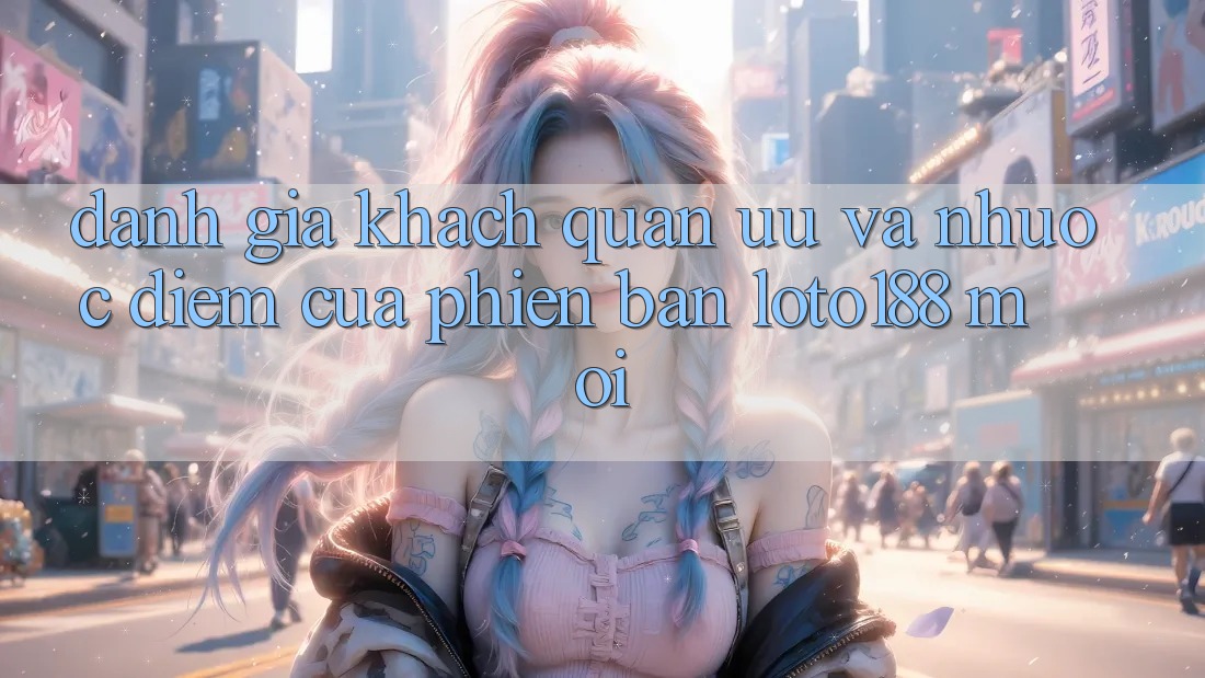 Đánh Giá Khách Quan: Ưu Và Nhược Điểm Của Phiên Bản Loto188 Mới
