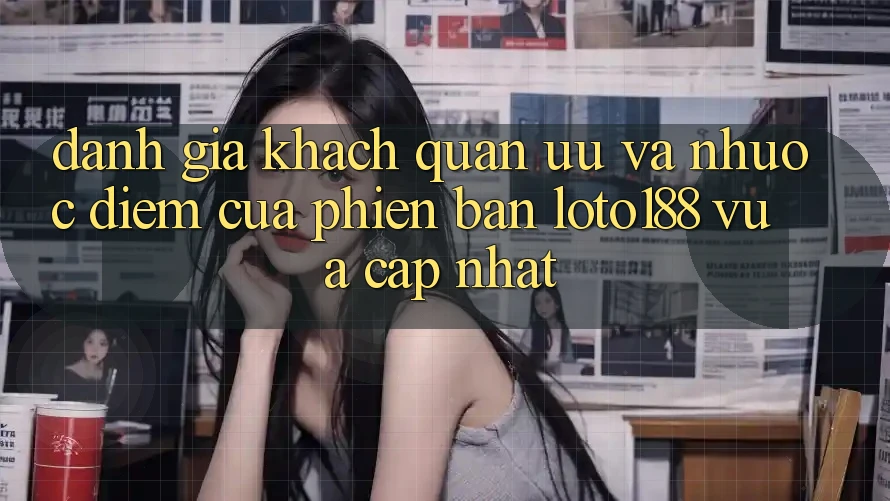 Đánh Giá Khách Quan: Ưu Và Nhược Điểm Của Phiên Bản Loto188 Vừa cập nhật