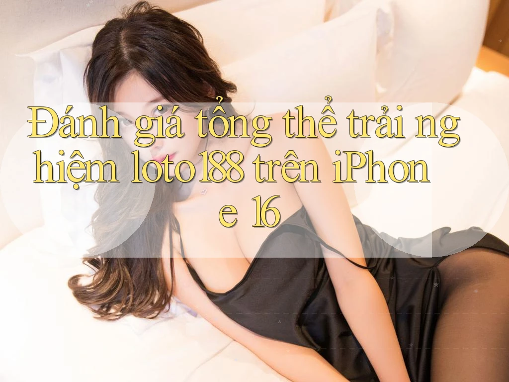 Đánh giá tổng thể trải nghiệm loto188 trên iPhone 16