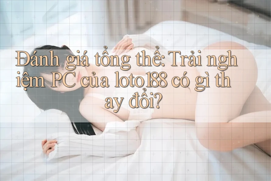 Đánh giá tổng thể: Trải nghiệm PC của loto188 có gì thay đổi?