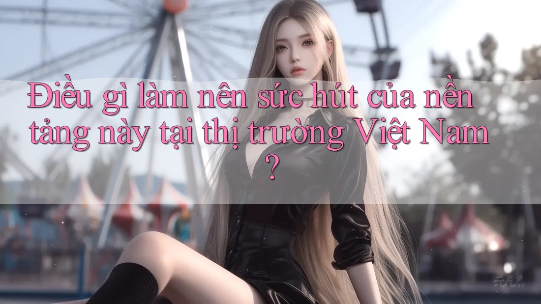 Điều gì làm nên sức hút của nền tảng này tại thị trường Việt Nam?