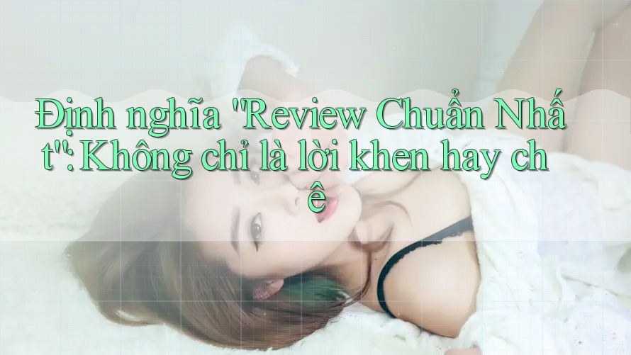 Định nghĩa “Review Chuẩn Nhất”: Không chỉ là lời khen hay chê