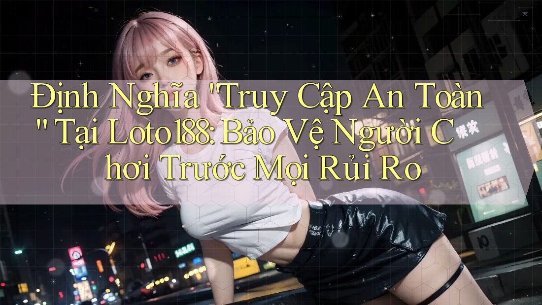 Định Nghĩa “Truy Cập An Toàn” Tại Loto188: Bảo Vệ Người Chơi Trước Mọi Rủi Ro