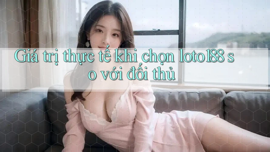 Giá trị thực tế khi chọn loto188 so với đối thủ