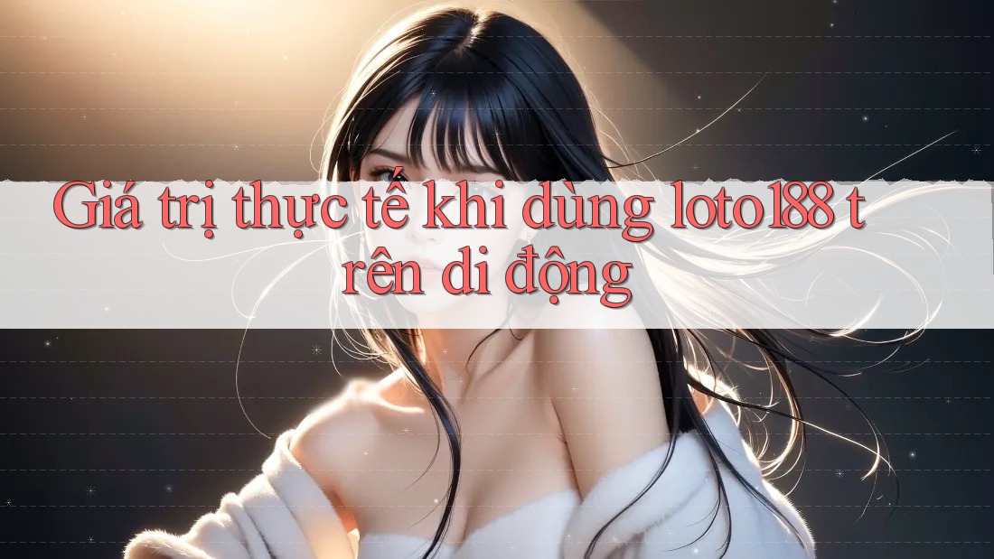 Giá trị thực tế khi dùng loto188 trên di động