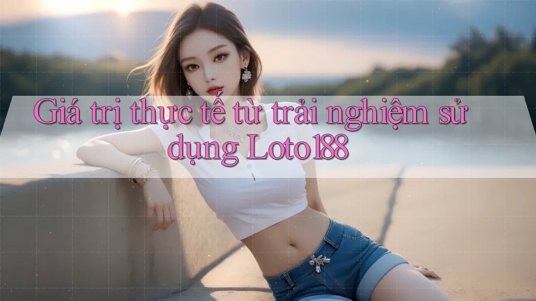Giá trị thực tế từ trải nghiệm sử dụng Loto188