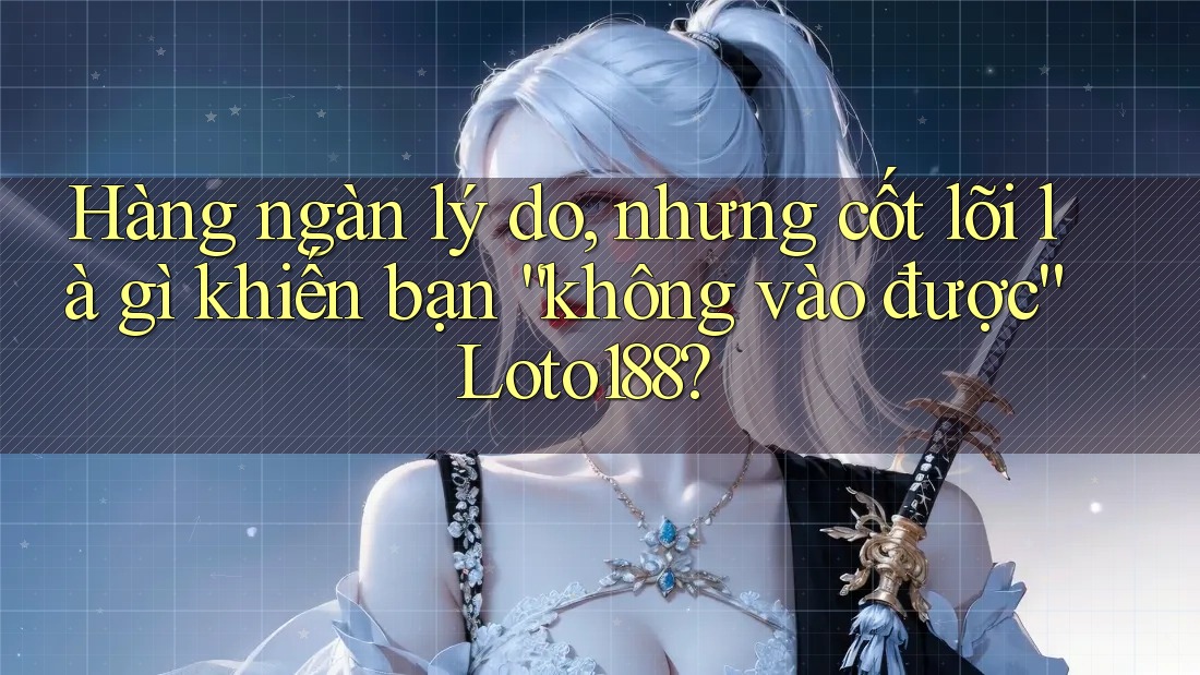 Hàng ngàn lý do, nhưng cốt lõi là gì khiến bạn “không vào được” Loto188?