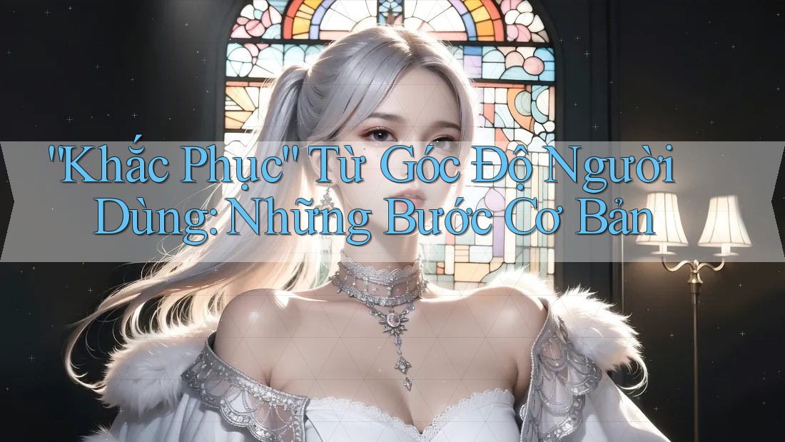 “Khắc Phục” Từ Góc Độ Người Dùng: Những Bước Cơ Bản
