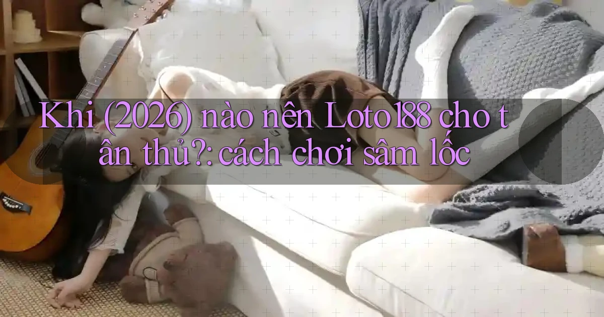 Khi (2026) nào nên Loto188 cho tân thủ cách chơi sâm lốc