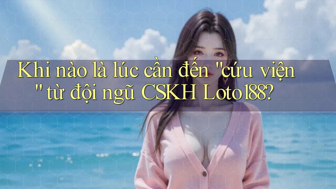 Khi nào là lúc cần đến “cứu viện” từ đội ngũ CSKH Loto188?