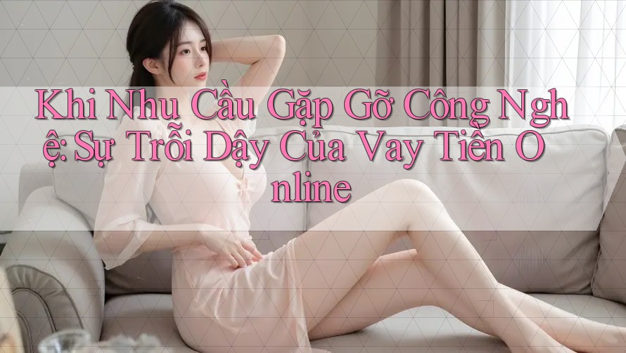 Khi Nhu Cầu Gặp Gỡ Công Nghệ: Sự Trỗi Dậy Của Vay Tiền Online