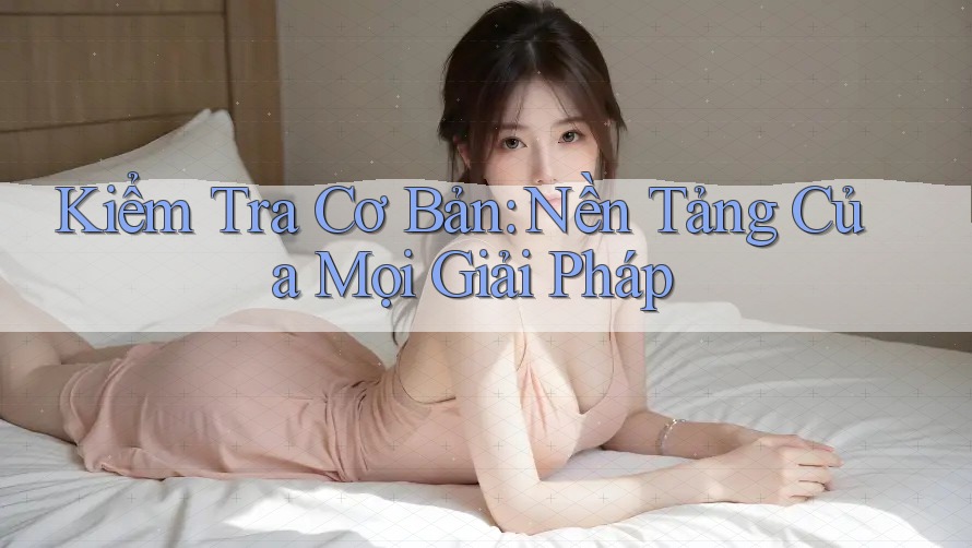 Kiểm Tra Cơ Bản: Nền Tảng Của Mọi Giải Pháp